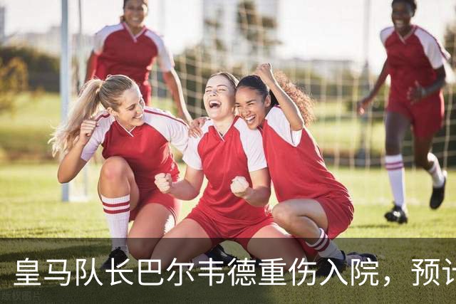 皇马队长巴尔韦德重伤入院，预计缺席三周比赛