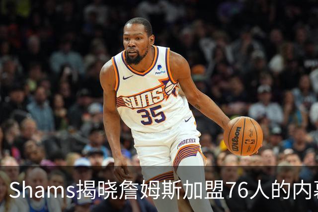 Shams揭晓詹姆斯加盟76人的内幕：消息严密封锁